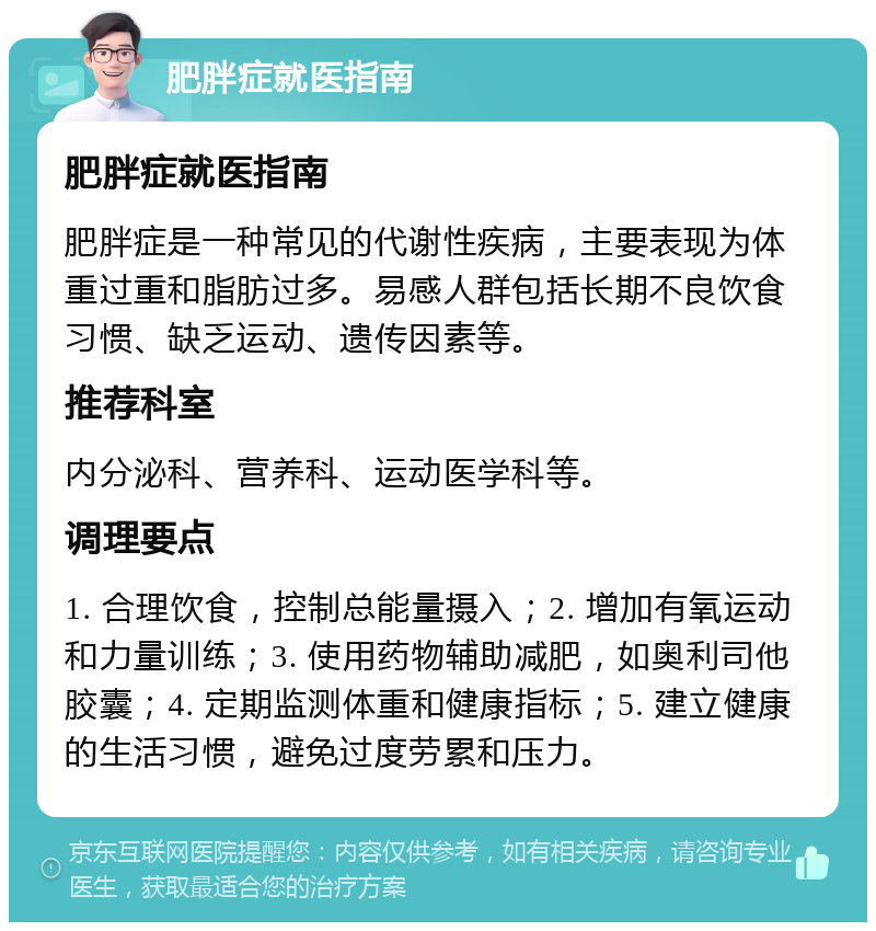 肥胖症就医指南 肥胖症就医指南 肥胖症是一种常见的代谢性疾病，主要表现为体重过重和脂肪过多。易感人群包括长期不良饮食习惯、缺乏运动、遗传因素等。 推荐科室 内分泌科、营养科、运动医学科等。 调理要点 1. 合理饮食，控制总能量摄入；2. 增加有氧运动和力量训练；3. 使用药物辅助减肥，如奥利司他胶囊；4. 定期监测体重和健康指标；5. 建立健康的生活习惯，避免过度劳累和压力。