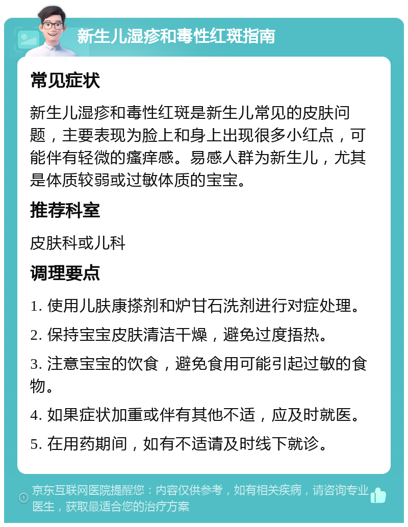 新生儿湿疹和毒性红斑指南 常见症状 新生儿湿疹和毒性红斑是新生儿常见的皮肤问题，主要表现为脸上和身上出现很多小红点，可能伴有轻微的瘙痒感。易感人群为新生儿，尤其是体质较弱或过敏体质的宝宝。 推荐科室 皮肤科或儿科 调理要点 1. 使用儿肤康搽剂和炉甘石洗剂进行对症处理。 2. 保持宝宝皮肤清洁干燥，避免过度捂热。 3. 注意宝宝的饮食，避免食用可能引起过敏的食物。 4. 如果症状加重或伴有其他不适，应及时就医。 5. 在用药期间，如有不适请及时线下就诊。