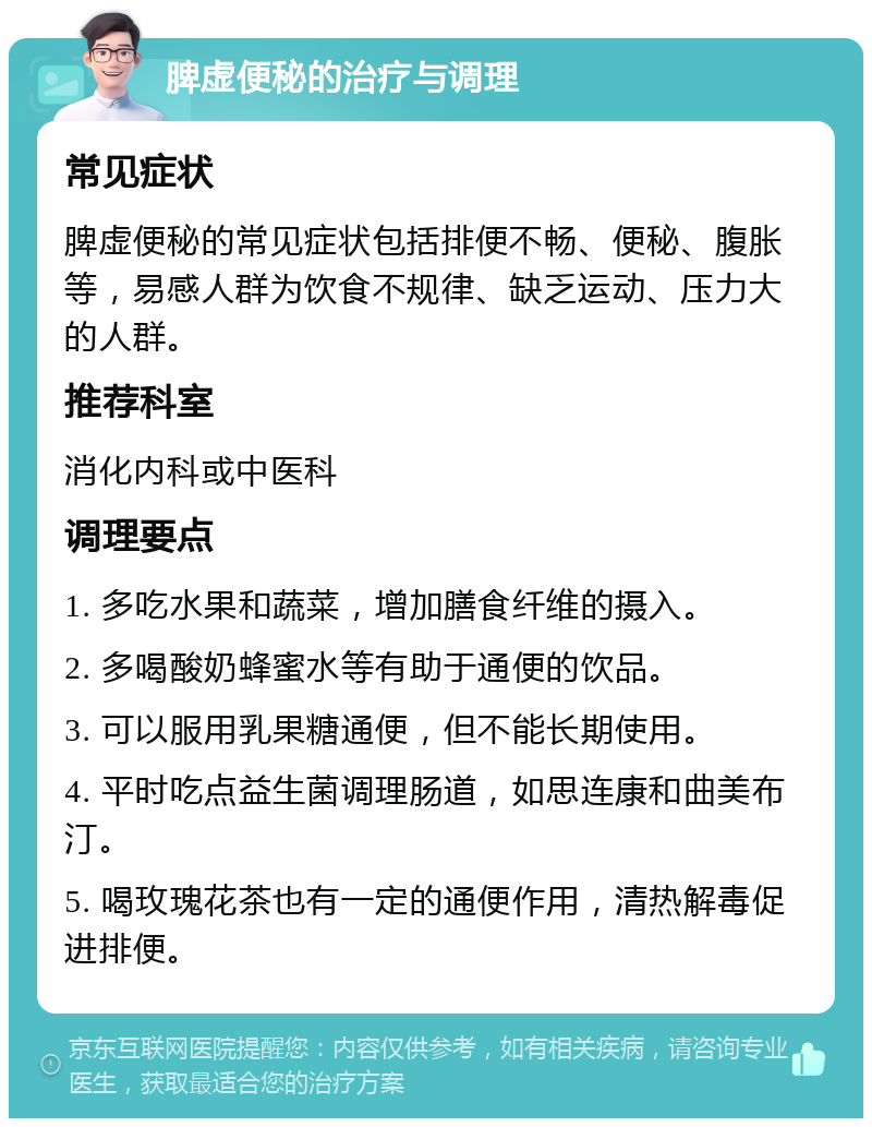 脾虚便秘的治疗与调理 常见症状 脾虚便秘的常见症状包括排便不畅、便秘、腹胀等，易感人群为饮食不规律、缺乏运动、压力大的人群。 推荐科室 消化内科或中医科 调理要点 1. 多吃水果和蔬菜，增加膳食纤维的摄入。 2. 多喝酸奶蜂蜜水等有助于通便的饮品。 3. 可以服用乳果糖通便，但不能长期使用。 4. 平时吃点益生菌调理肠道，如思连康和曲美布汀。 5. 喝玫瑰花茶也有一定的通便作用，清热解毒促进排便。