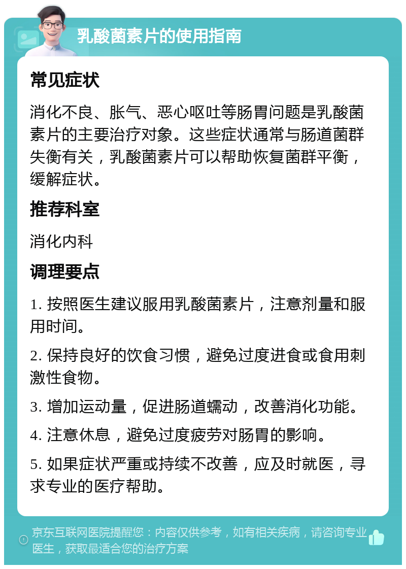 乳酸菌素片的使用指南 常见症状 消化不良、胀气、恶心呕吐等肠胃问题是乳酸菌素片的主要治疗对象。这些症状通常与肠道菌群失衡有关，乳酸菌素片可以帮助恢复菌群平衡，缓解症状。 推荐科室 消化内科 调理要点 1. 按照医生建议服用乳酸菌素片，注意剂量和服用时间。 2. 保持良好的饮食习惯，避免过度进食或食用刺激性食物。 3. 增加运动量，促进肠道蠕动，改善消化功能。 4. 注意休息，避免过度疲劳对肠胃的影响。 5. 如果症状严重或持续不改善，应及时就医，寻求专业的医疗帮助。