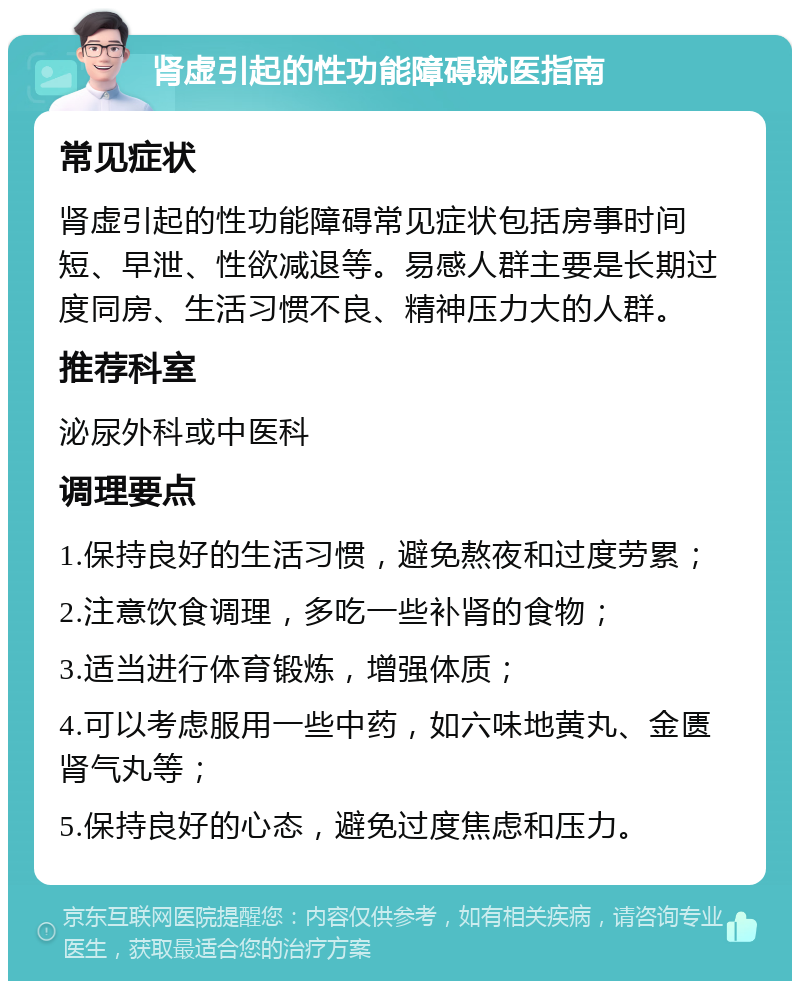 肾虚引起的性功能障碍就医指南 常见症状 肾虚引起的性功能障碍常见症状包括房事时间短、早泄、性欲减退等。易感人群主要是长期过度同房、生活习惯不良、精神压力大的人群。 推荐科室 泌尿外科或中医科 调理要点 1.保持良好的生活习惯，避免熬夜和过度劳累； 2.注意饮食调理，多吃一些补肾的食物； 3.适当进行体育锻炼，增强体质； 4.可以考虑服用一些中药，如六味地黄丸、金匮肾气丸等； 5.保持良好的心态，避免过度焦虑和压力。