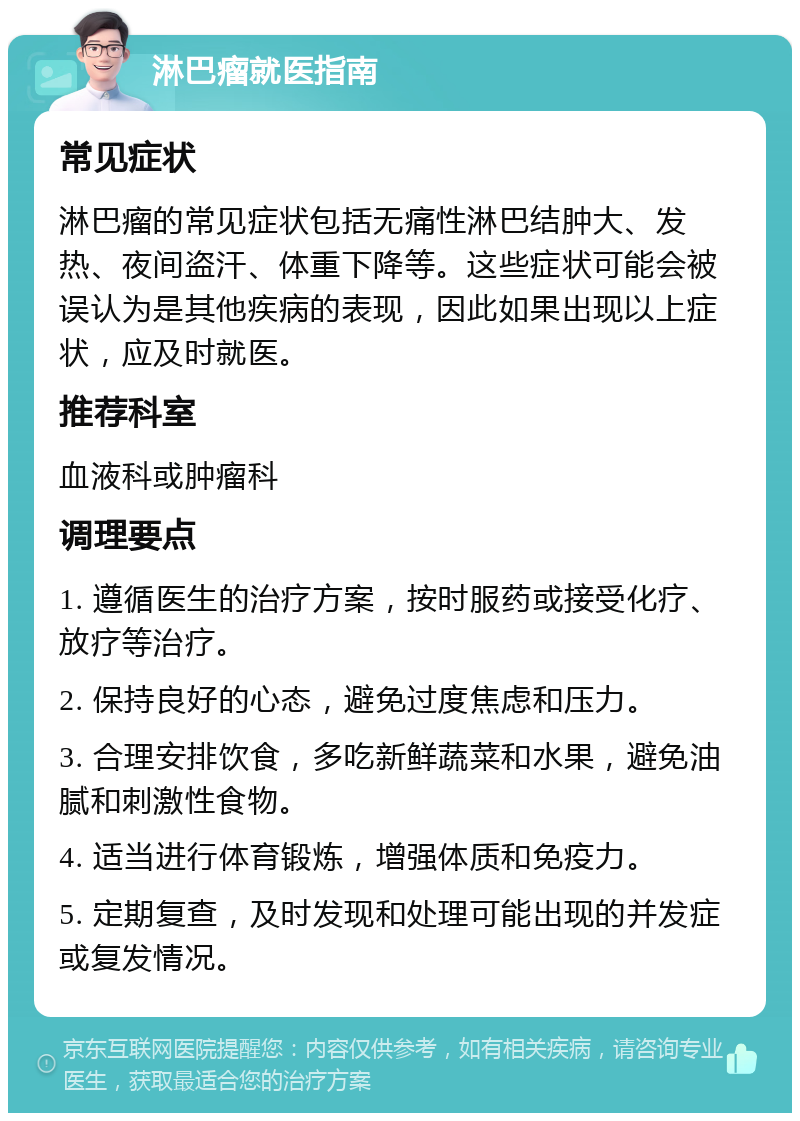 淋巴瘤就医指南 常见症状 淋巴瘤的常见症状包括无痛性淋巴结肿大、发热、夜间盗汗、体重下降等。这些症状可能会被误认为是其他疾病的表现，因此如果出现以上症状，应及时就医。 推荐科室 血液科或肿瘤科 调理要点 1. 遵循医生的治疗方案，按时服药或接受化疗、放疗等治疗。 2. 保持良好的心态，避免过度焦虑和压力。 3. 合理安排饮食，多吃新鲜蔬菜和水果，避免油腻和刺激性食物。 4. 适当进行体育锻炼，增强体质和免疫力。 5. 定期复查，及时发现和处理可能出现的并发症或复发情况。