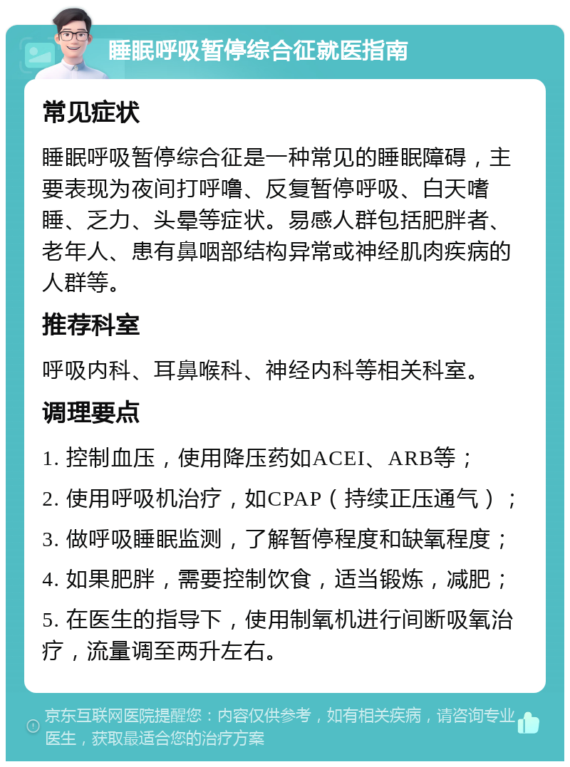 睡眠呼吸暂停综合征就医指南 常见症状 睡眠呼吸暂停综合征是一种常见的睡眠障碍，主要表现为夜间打呼噜、反复暂停呼吸、白天嗜睡、乏力、头晕等症状。易感人群包括肥胖者、老年人、患有鼻咽部结构异常或神经肌肉疾病的人群等。 推荐科室 呼吸内科、耳鼻喉科、神经内科等相关科室。 调理要点 1. 控制血压，使用降压药如ACEI、ARB等； 2. 使用呼吸机治疗，如CPAP（持续正压通气）； 3. 做呼吸睡眠监测，了解暂停程度和缺氧程度； 4. 如果肥胖，需要控制饮食，适当锻炼，减肥； 5. 在医生的指导下，使用制氧机进行间断吸氧治疗，流量调至两升左右。