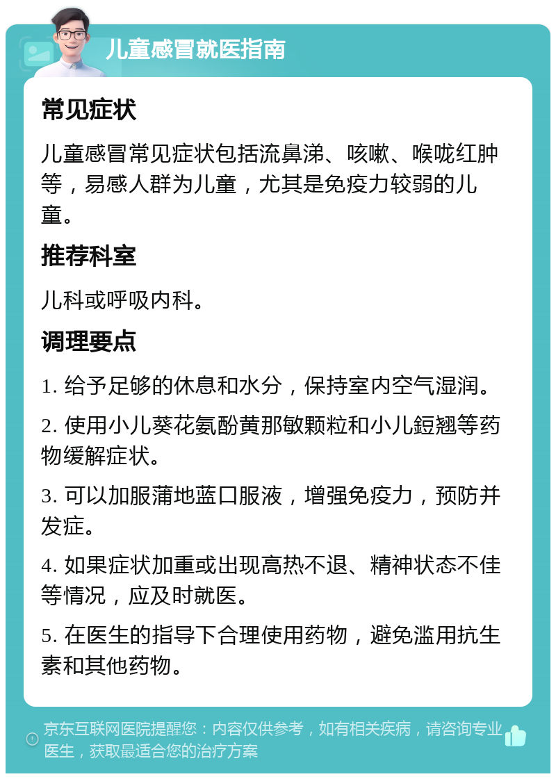 儿童感冒就医指南 常见症状 儿童感冒常见症状包括流鼻涕、咳嗽、喉咙红肿等，易感人群为儿童，尤其是免疫力较弱的儿童。 推荐科室 儿科或呼吸内科。 调理要点 1. 给予足够的休息和水分，保持室内空气湿润。 2. 使用小儿葵花氨酚黄那敏颗粒和小儿鋀翘等药物缓解症状。 3. 可以加服蒲地蓝口服液，增强免疫力，预防并发症。 4. 如果症状加重或出现高热不退、精神状态不佳等情况，应及时就医。 5. 在医生的指导下合理使用药物，避免滥用抗生素和其他药物。