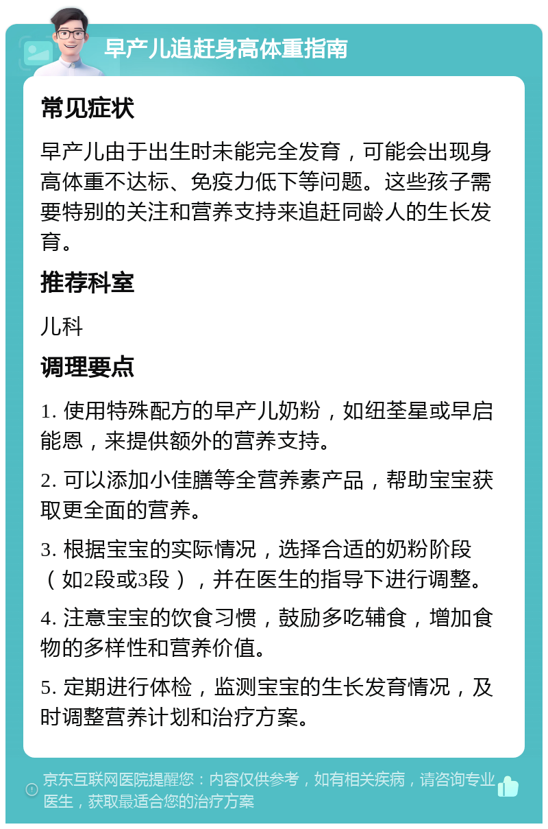 早产儿追赶身高体重指南 常见症状 早产儿由于出生时未能完全发育，可能会出现身高体重不达标、免疫力低下等问题。这些孩子需要特别的关注和营养支持来追赶同龄人的生长发育。 推荐科室 儿科 调理要点 1. 使用特殊配方的早产儿奶粉，如纽荃星或早启能恩，来提供额外的营养支持。 2. 可以添加小佳膳等全营养素产品，帮助宝宝获取更全面的营养。 3. 根据宝宝的实际情况，选择合适的奶粉阶段（如2段或3段），并在医生的指导下进行调整。 4. 注意宝宝的饮食习惯，鼓励多吃辅食，增加食物的多样性和营养价值。 5. 定期进行体检，监测宝宝的生长发育情况，及时调整营养计划和治疗方案。