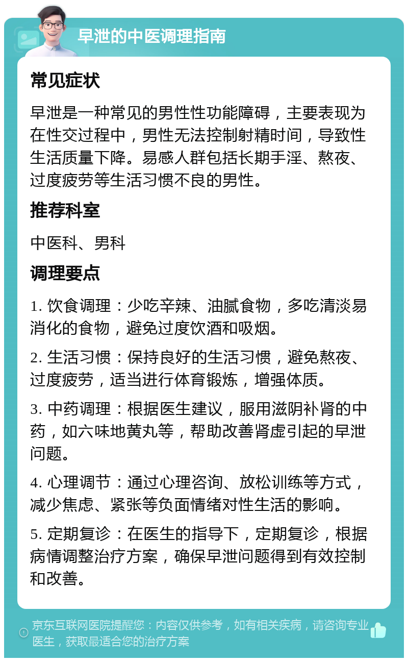 早泄的中医调理指南 常见症状 早泄是一种常见的男性性功能障碍，主要表现为在性交过程中，男性无法控制射精时间，导致性生活质量下降。易感人群包括长期手淫、熬夜、过度疲劳等生活习惯不良的男性。 推荐科室 中医科、男科 调理要点 1. 饮食调理：少吃辛辣、油腻食物，多吃清淡易消化的食物，避免过度饮酒和吸烟。 2. 生活习惯：保持良好的生活习惯，避免熬夜、过度疲劳，适当进行体育锻炼，增强体质。 3. 中药调理：根据医生建议，服用滋阴补肾的中药，如六味地黄丸等，帮助改善肾虚引起的早泄问题。 4. 心理调节：通过心理咨询、放松训练等方式，减少焦虑、紧张等负面情绪对性生活的影响。 5. 定期复诊：在医生的指导下，定期复诊，根据病情调整治疗方案，确保早泄问题得到有效控制和改善。