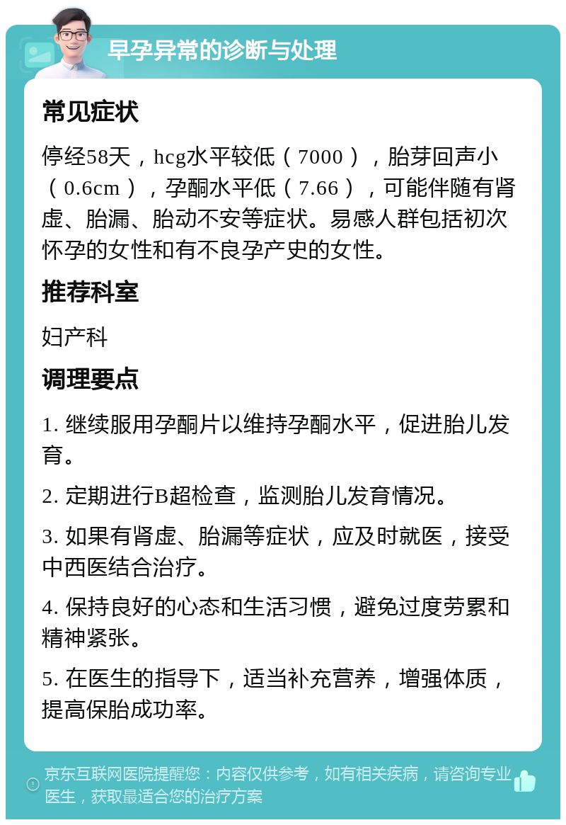 早孕异常的诊断与处理 常见症状 停经58天，hcg水平较低（7000），胎芽回声小（0.6cm），孕酮水平低（7.66），可能伴随有肾虚、胎漏、胎动不安等症状。易感人群包括初次怀孕的女性和有不良孕产史的女性。 推荐科室 妇产科 调理要点 1. 继续服用孕酮片以维持孕酮水平，促进胎儿发育。 2. 定期进行B超检查，监测胎儿发育情况。 3. 如果有肾虚、胎漏等症状，应及时就医，接受中西医结合治疗。 4. 保持良好的心态和生活习惯，避免过度劳累和精神紧张。 5. 在医生的指导下，适当补充营养，增强体质，提高保胎成功率。