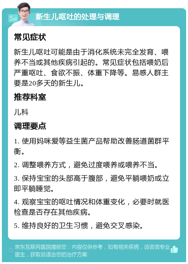 新生儿呕吐的处理与调理 常见症状 新生儿呕吐可能是由于消化系统未完全发育、喂养不当或其他疾病引起的。常见症状包括喂奶后严重呕吐、食欲不振、体重下降等。易感人群主要是20多天的新生儿。 推荐科室 儿科 调理要点 1. 使用妈咪爱等益生菌产品帮助改善肠道菌群平衡。 2. 调整喂养方式，避免过度喂养或喂养不当。 3. 保持宝宝的头部高于腹部，避免平躺喂奶或立即平躺睡觉。 4. 观察宝宝的呕吐情况和体重变化，必要时就医检查是否存在其他疾病。 5. 维持良好的卫生习惯，避免交叉感染。