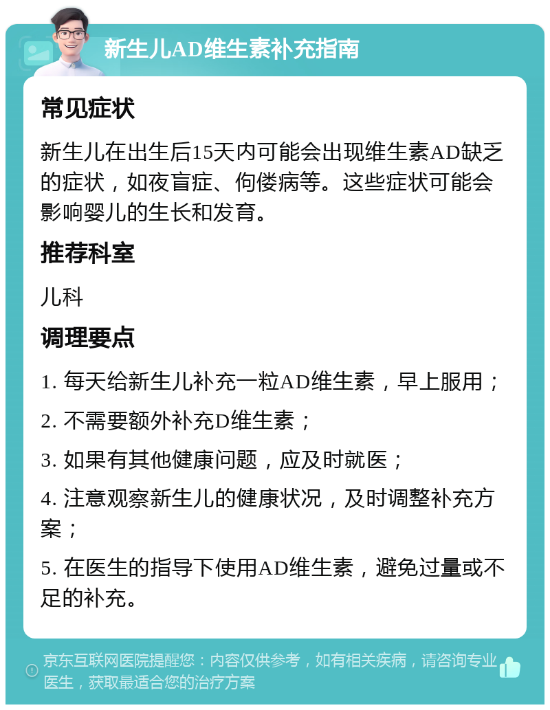 新生儿AD维生素补充指南 常见症状 新生儿在出生后15天内可能会出现维生素AD缺乏的症状，如夜盲症、佝偻病等。这些症状可能会影响婴儿的生长和发育。 推荐科室 儿科 调理要点 1. 每天给新生儿补充一粒AD维生素，早上服用； 2. 不需要额外补充D维生素； 3. 如果有其他健康问题，应及时就医； 4. 注意观察新生儿的健康状况，及时调整补充方案； 5. 在医生的指导下使用AD维生素，避免过量或不足的补充。