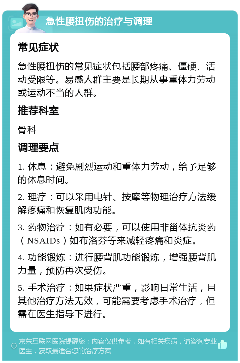 急性腰扭伤的治疗与调理 常见症状 急性腰扭伤的常见症状包括腰部疼痛、僵硬、活动受限等。易感人群主要是长期从事重体力劳动或运动不当的人群。 推荐科室 骨科 调理要点 1. 休息：避免剧烈运动和重体力劳动，给予足够的休息时间。 2. 理疗：可以采用电针、按摩等物理治疗方法缓解疼痛和恢复肌肉功能。 3. 药物治疗：如有必要，可以使用非甾体抗炎药（NSAIDs）如布洛芬等来减轻疼痛和炎症。 4. 功能锻炼：进行腰背肌功能锻炼，增强腰背肌力量，预防再次受伤。 5. 手术治疗：如果症状严重，影响日常生活，且其他治疗方法无效，可能需要考虑手术治疗，但需在医生指导下进行。