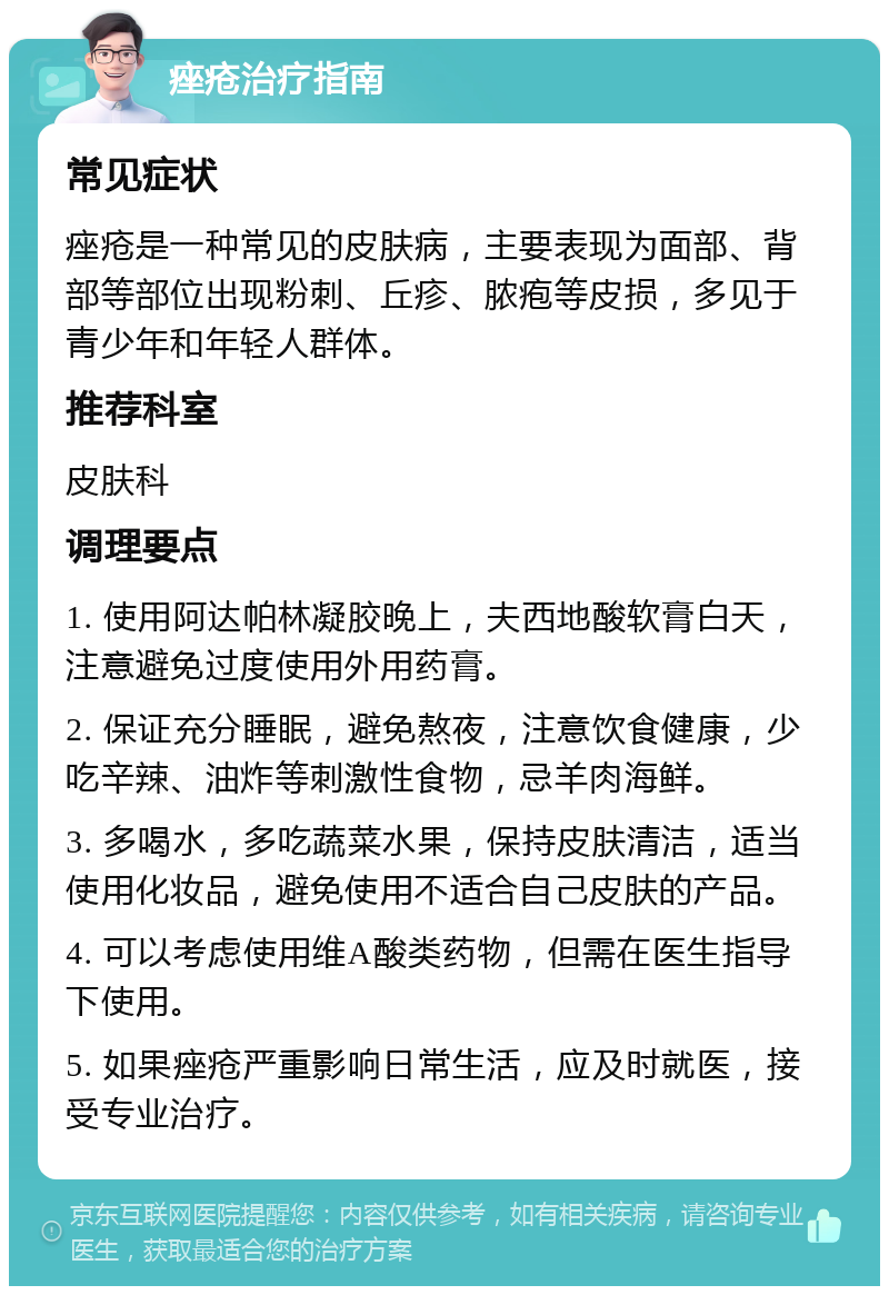 痤疮治疗指南 常见症状 痤疮是一种常见的皮肤病，主要表现为面部、背部等部位出现粉刺、丘疹、脓疱等皮损，多见于青少年和年轻人群体。 推荐科室 皮肤科 调理要点 1. 使用阿达帕林凝胶晚上，夫西地酸软膏白天，注意避免过度使用外用药膏。 2. 保证充分睡眠，避免熬夜，注意饮食健康，少吃辛辣、油炸等刺激性食物，忌羊肉海鲜。 3. 多喝水，多吃蔬菜水果，保持皮肤清洁，适当使用化妆品，避免使用不适合自己皮肤的产品。 4. 可以考虑使用维A酸类药物，但需在医生指导下使用。 5. 如果痤疮严重影响日常生活，应及时就医，接受专业治疗。