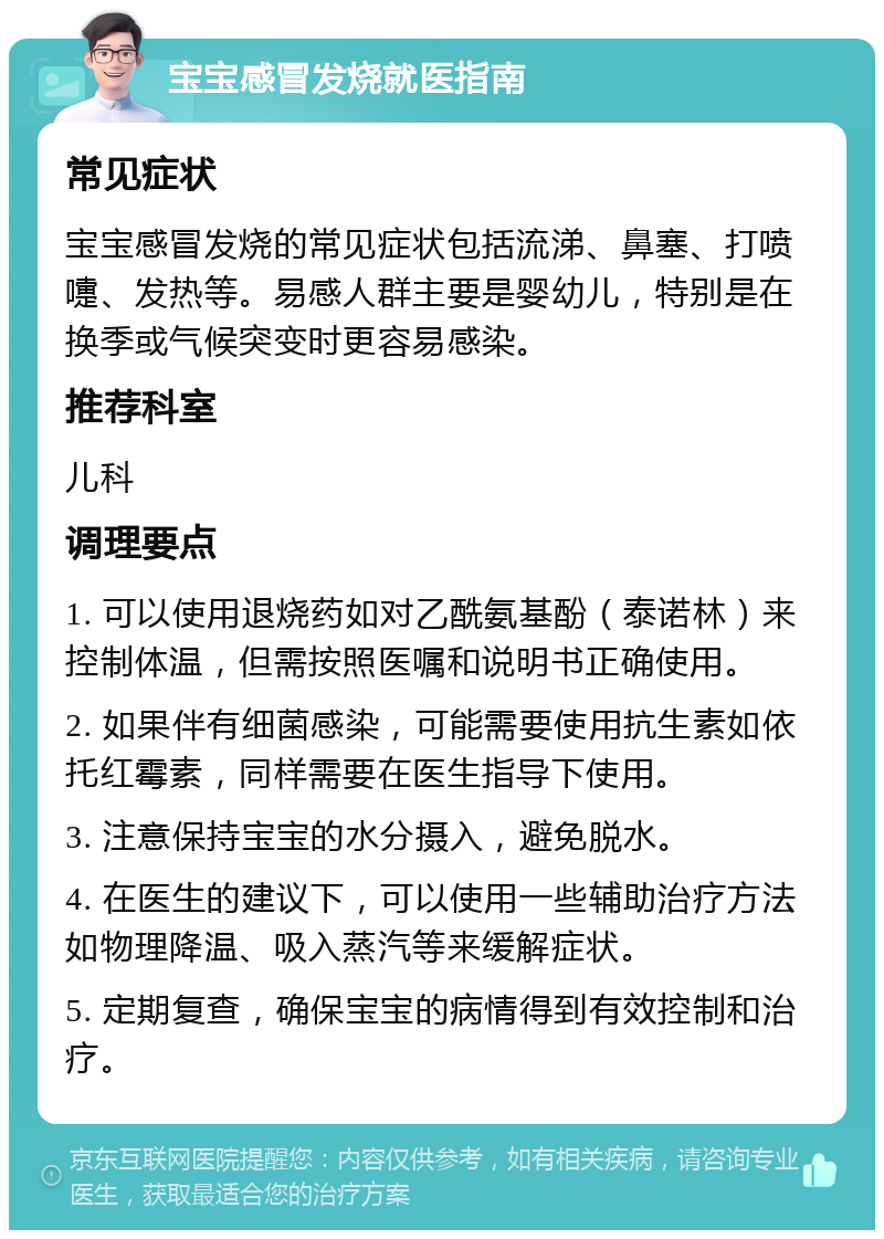 宝宝感冒发烧就医指南 常见症状 宝宝感冒发烧的常见症状包括流涕、鼻塞、打喷嚏、发热等。易感人群主要是婴幼儿，特别是在换季或气候突变时更容易感染。 推荐科室 儿科 调理要点 1. 可以使用退烧药如对乙酰氨基酚（泰诺林）来控制体温，但需按照医嘱和说明书正确使用。 2. 如果伴有细菌感染，可能需要使用抗生素如依托红霉素，同样需要在医生指导下使用。 3. 注意保持宝宝的水分摄入，避免脱水。 4. 在医生的建议下，可以使用一些辅助治疗方法如物理降温、吸入蒸汽等来缓解症状。 5. 定期复查，确保宝宝的病情得到有效控制和治疗。