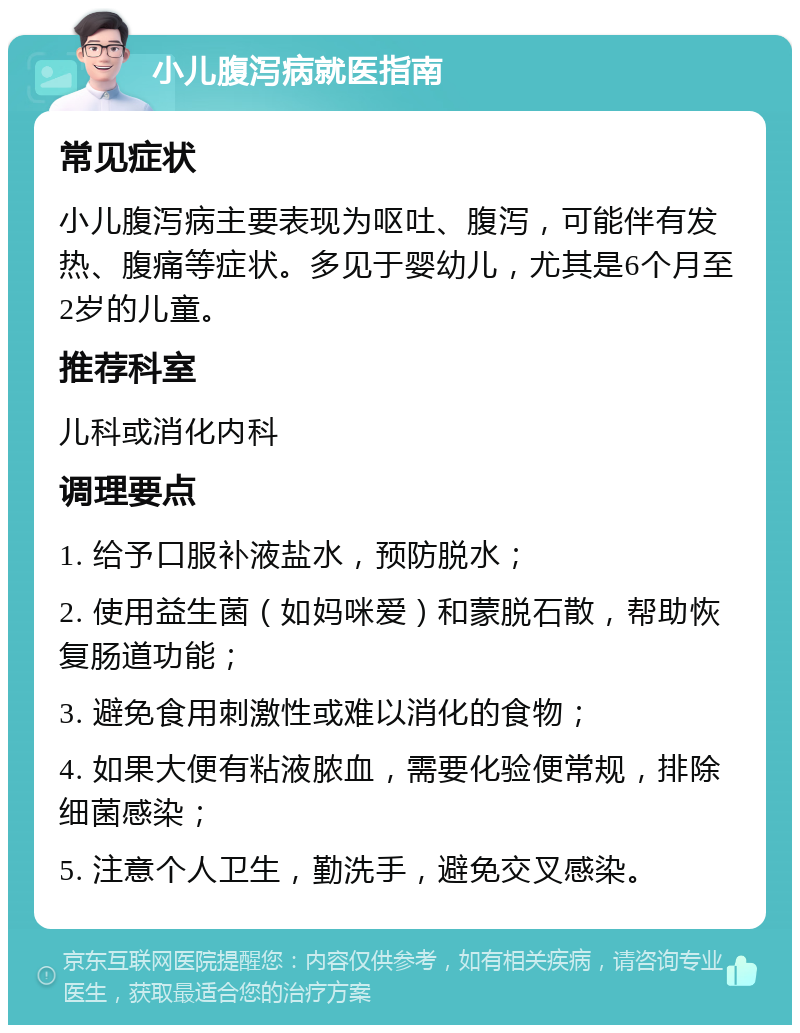 小儿腹泻病就医指南 常见症状 小儿腹泻病主要表现为呕吐、腹泻，可能伴有发热、腹痛等症状。多见于婴幼儿，尤其是6个月至2岁的儿童。 推荐科室 儿科或消化内科 调理要点 1. 给予口服补液盐水，预防脱水； 2. 使用益生菌（如妈咪爱）和蒙脱石散，帮助恢复肠道功能； 3. 避免食用刺激性或难以消化的食物； 4. 如果大便有粘液脓血，需要化验便常规，排除细菌感染； 5. 注意个人卫生，勤洗手，避免交叉感染。