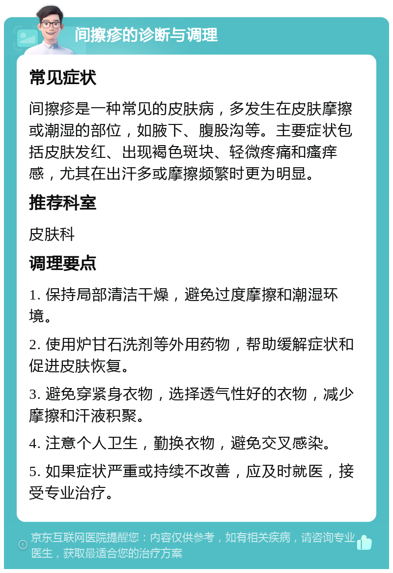 间擦疹的诊断与调理 常见症状 间擦疹是一种常见的皮肤病，多发生在皮肤摩擦或潮湿的部位，如腋下、腹股沟等。主要症状包括皮肤发红、出现褐色斑块、轻微疼痛和瘙痒感，尤其在出汗多或摩擦频繁时更为明显。 推荐科室 皮肤科 调理要点 1. 保持局部清洁干燥，避免过度摩擦和潮湿环境。 2. 使用炉甘石洗剂等外用药物，帮助缓解症状和促进皮肤恢复。 3. 避免穿紧身衣物，选择透气性好的衣物，减少摩擦和汗液积聚。 4. 注意个人卫生，勤换衣物，避免交叉感染。 5. 如果症状严重或持续不改善，应及时就医，接受专业治疗。