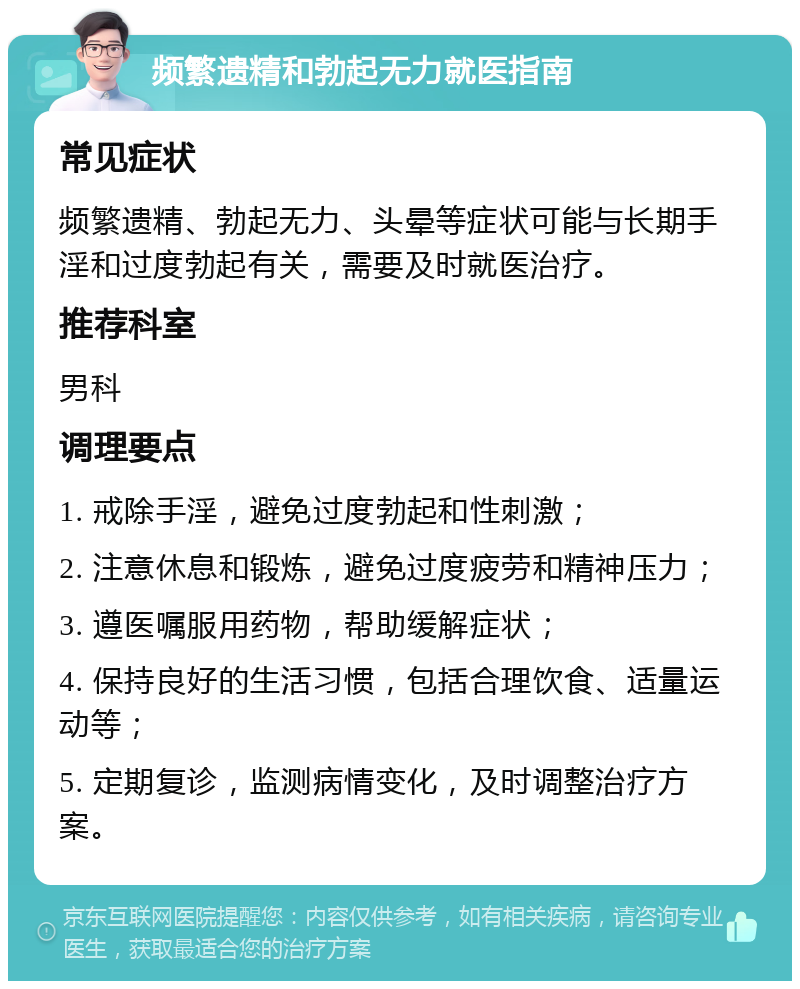 频繁遗精和勃起无力就医指南 常见症状 频繁遗精、勃起无力、头晕等症状可能与长期手淫和过度勃起有关，需要及时就医治疗。 推荐科室 男科 调理要点 1. 戒除手淫，避免过度勃起和性刺激； 2. 注意休息和锻炼，避免过度疲劳和精神压力； 3. 遵医嘱服用药物，帮助缓解症状； 4. 保持良好的生活习惯，包括合理饮食、适量运动等； 5. 定期复诊，监测病情变化，及时调整治疗方案。