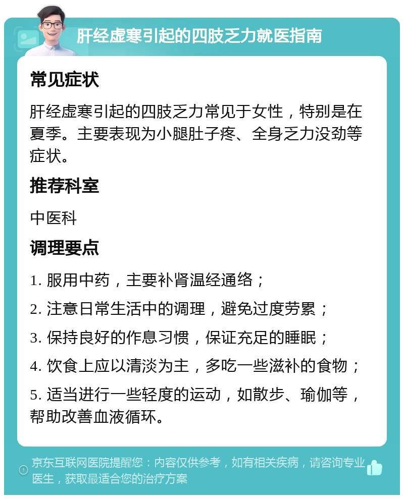 肝经虚寒引起的四肢乏力就医指南 常见症状 肝经虚寒引起的四肢乏力常见于女性，特别是在夏季。主要表现为小腿肚子疼、全身乏力没劲等症状。 推荐科室 中医科 调理要点 1. 服用中药，主要补肾温经通络； 2. 注意日常生活中的调理，避免过度劳累； 3. 保持良好的作息习惯，保证充足的睡眠； 4. 饮食上应以清淡为主，多吃一些滋补的食物； 5. 适当进行一些轻度的运动，如散步、瑜伽等，帮助改善血液循环。