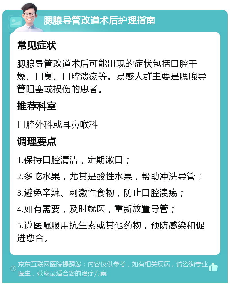 腮腺导管改道术后护理指南 常见症状 腮腺导管改道术后可能出现的症状包括口腔干燥、口臭、口腔溃疡等。易感人群主要是腮腺导管阻塞或损伤的患者。 推荐科室 口腔外科或耳鼻喉科 调理要点 1.保持口腔清洁，定期漱口； 2.多吃水果，尤其是酸性水果，帮助冲洗导管； 3.避免辛辣、刺激性食物，防止口腔溃疡； 4.如有需要，及时就医，重新放置导管； 5.遵医嘱服用抗生素或其他药物，预防感染和促进愈合。