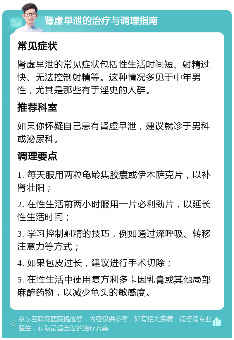 肾虚早泄的治疗与调理指南 常见症状 肾虚早泄的常见症状包括性生活时间短、射精过快、无法控制射精等。这种情况多见于中年男性，尤其是那些有手淫史的人群。 推荐科室 如果你怀疑自己患有肾虚早泄，建议就诊于男科或泌尿科。 调理要点 1. 每天服用两粒龟龄集胶囊或伊木萨克片，以补肾壮阳； 2. 在性生活前两小时服用一片必利劲片，以延长性生活时间； 3. 学习控制射精的技巧，例如通过深呼吸、转移注意力等方式； 4. 如果包皮过长，建议进行手术切除； 5. 在性生活中使用复方利多卡因乳膏或其他局部麻醉药物，以减少龟头的敏感度。