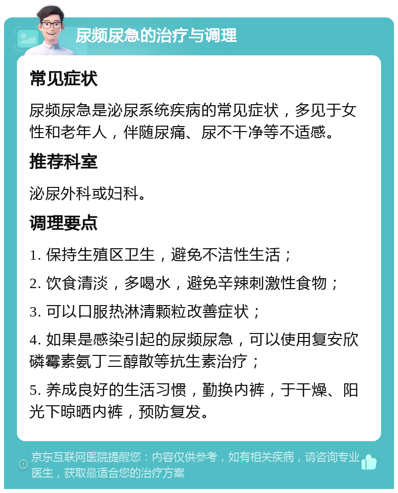 尿频尿急的治疗与调理 常见症状 尿频尿急是泌尿系统疾病的常见症状，多见于女性和老年人，伴随尿痛、尿不干净等不适感。 推荐科室 泌尿外科或妇科。 调理要点 1. 保持生殖区卫生，避免不洁性生活； 2. 饮食清淡，多喝水，避免辛辣刺激性食物； 3. 可以口服热淋清颗粒改善症状； 4. 如果是感染引起的尿频尿急，可以使用复安欣磷霉素氨丁三醇散等抗生素治疗； 5. 养成良好的生活习惯，勤换内裤，于干燥、阳光下晾晒内裤，预防复发。