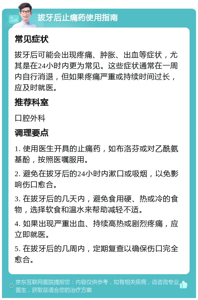 拔牙后止痛药使用指南 常见症状 拔牙后可能会出现疼痛、肿胀、出血等症状，尤其是在24小时内更为常见。这些症状通常在一周内自行消退，但如果疼痛严重或持续时间过长，应及时就医。 推荐科室 口腔外科 调理要点 1. 使用医生开具的止痛药，如布洛芬或对乙酰氨基酚，按照医嘱服用。 2. 避免在拔牙后的24小时内漱口或吸烟，以免影响伤口愈合。 3. 在拔牙后的几天内，避免食用硬、热或冷的食物，选择软食和温水来帮助减轻不适。 4. 如果出现严重出血、持续高热或剧烈疼痛，应立即就医。 5. 在拔牙后的几周内，定期复查以确保伤口完全愈合。