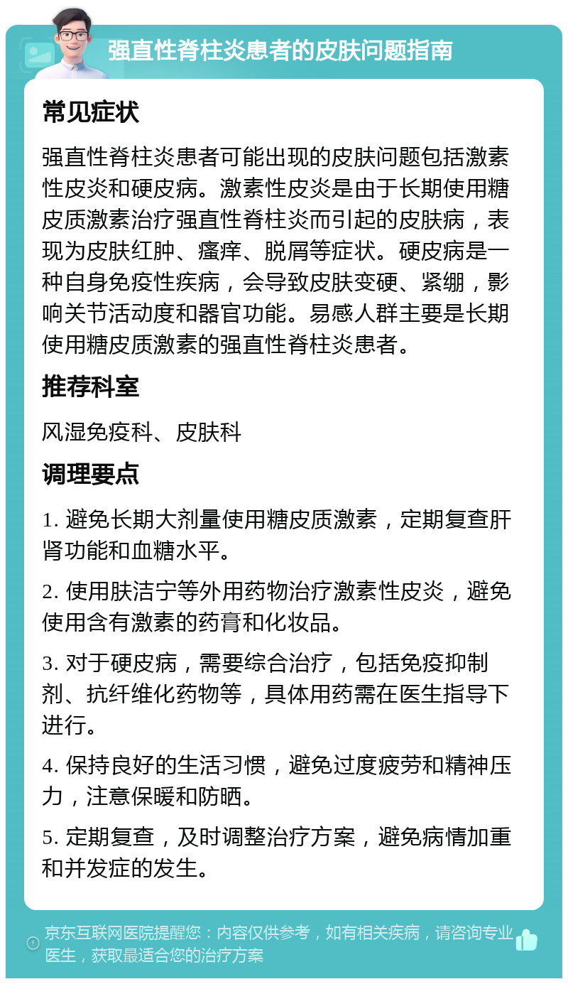 强直性脊柱炎患者的皮肤问题指南 常见症状 强直性脊柱炎患者可能出现的皮肤问题包括激素性皮炎和硬皮病。激素性皮炎是由于长期使用糖皮质激素治疗强直性脊柱炎而引起的皮肤病，表现为皮肤红肿、瘙痒、脱屑等症状。硬皮病是一种自身免疫性疾病，会导致皮肤变硬、紧绷，影响关节活动度和器官功能。易感人群主要是长期使用糖皮质激素的强直性脊柱炎患者。 推荐科室 风湿免疫科、皮肤科 调理要点 1. 避免长期大剂量使用糖皮质激素，定期复查肝肾功能和血糖水平。 2. 使用肤洁宁等外用药物治疗激素性皮炎，避免使用含有激素的药膏和化妆品。 3. 对于硬皮病，需要综合治疗，包括免疫抑制剂、抗纤维化药物等，具体用药需在医生指导下进行。 4. 保持良好的生活习惯，避免过度疲劳和精神压力，注意保暖和防晒。 5. 定期复查，及时调整治疗方案，避免病情加重和并发症的发生。