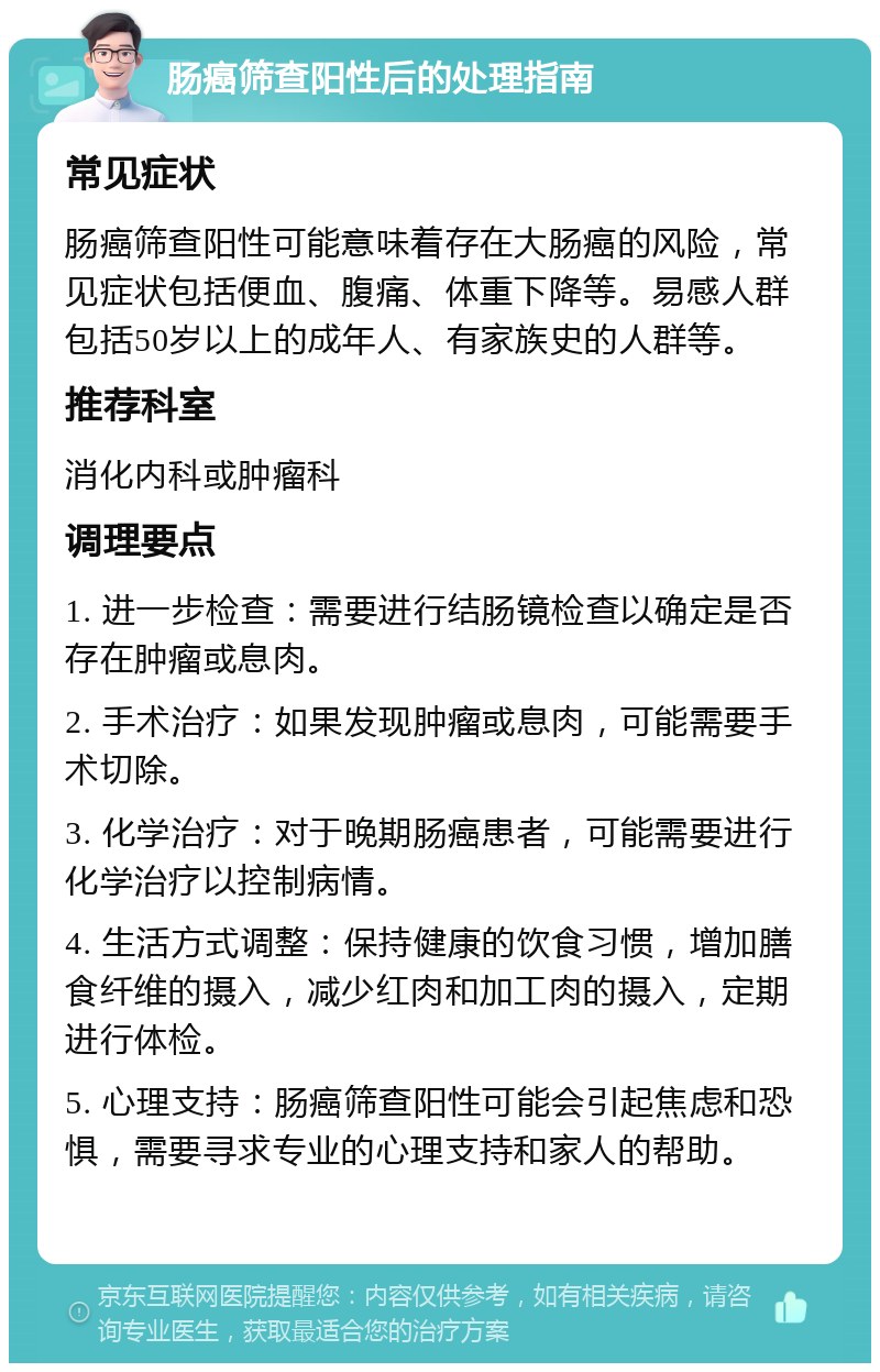 肠癌筛查阳性后的处理指南 常见症状 肠癌筛查阳性可能意味着存在大肠癌的风险，常见症状包括便血、腹痛、体重下降等。易感人群包括50岁以上的成年人、有家族史的人群等。 推荐科室 消化内科或肿瘤科 调理要点 1. 进一步检查：需要进行结肠镜检查以确定是否存在肿瘤或息肉。 2. 手术治疗：如果发现肿瘤或息肉，可能需要手术切除。 3. 化学治疗：对于晚期肠癌患者，可能需要进行化学治疗以控制病情。 4. 生活方式调整：保持健康的饮食习惯，增加膳食纤维的摄入，减少红肉和加工肉的摄入，定期进行体检。 5. 心理支持：肠癌筛查阳性可能会引起焦虑和恐惧，需要寻求专业的心理支持和家人的帮助。