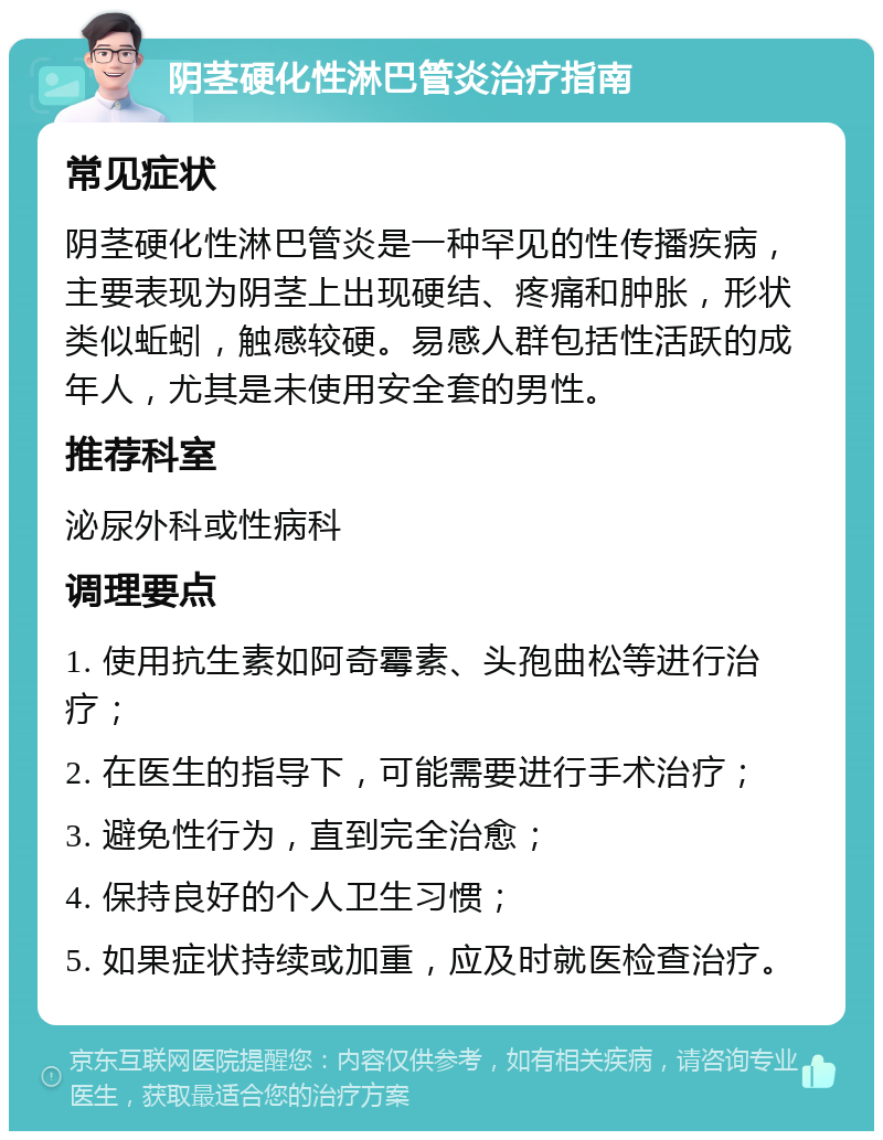 阴茎硬化性淋巴管炎治疗指南 常见症状 阴茎硬化性淋巴管炎是一种罕见的性传播疾病，主要表现为阴茎上出现硬结、疼痛和肿胀，形状类似蚯蚓，触感较硬。易感人群包括性活跃的成年人，尤其是未使用安全套的男性。 推荐科室 泌尿外科或性病科 调理要点 1. 使用抗生素如阿奇霉素、头孢曲松等进行治疗； 2. 在医生的指导下，可能需要进行手术治疗； 3. 避免性行为，直到完全治愈； 4. 保持良好的个人卫生习惯； 5. 如果症状持续或加重，应及时就医检查治疗。