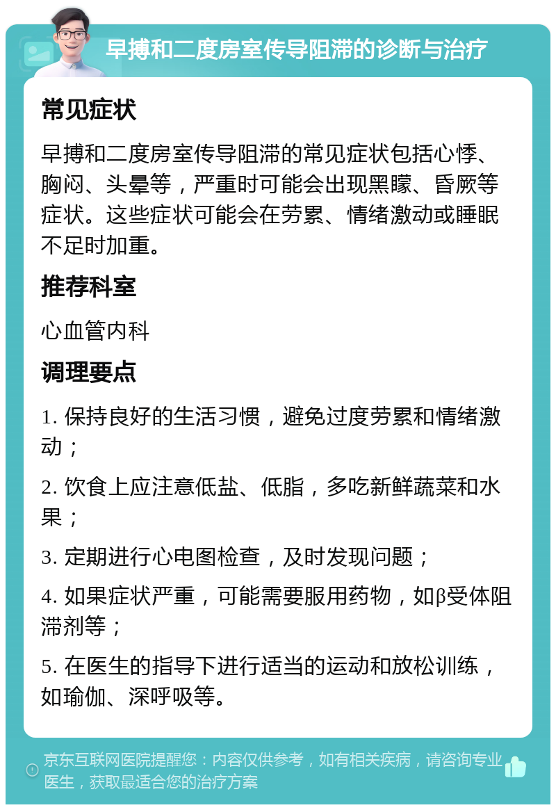 早搏和二度房室传导阻滞的诊断与治疗 常见症状 早搏和二度房室传导阻滞的常见症状包括心悸、胸闷、头晕等，严重时可能会出现黑矇、昏厥等症状。这些症状可能会在劳累、情绪激动或睡眠不足时加重。 推荐科室 心血管内科 调理要点 1. 保持良好的生活习惯，避免过度劳累和情绪激动； 2. 饮食上应注意低盐、低脂，多吃新鲜蔬菜和水果； 3. 定期进行心电图检查，及时发现问题； 4. 如果症状严重，可能需要服用药物，如β受体阻滞剂等； 5. 在医生的指导下进行适当的运动和放松训练，如瑜伽、深呼吸等。