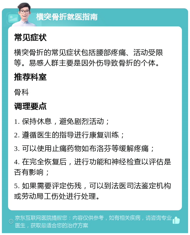 横突骨折就医指南 常见症状 横突骨折的常见症状包括腰部疼痛、活动受限等。易感人群主要是因外伤导致骨折的个体。 推荐科室 骨科 调理要点 1. 保持休息，避免剧烈活动； 2. 遵循医生的指导进行康复训练； 3. 可以使用止痛药物如布洛芬等缓解疼痛； 4. 在完全恢复后，进行功能和神经检查以评估是否有影响； 5. 如果需要评定伤残，可以到法医司法鉴定机构或劳动局工伤处进行处理。