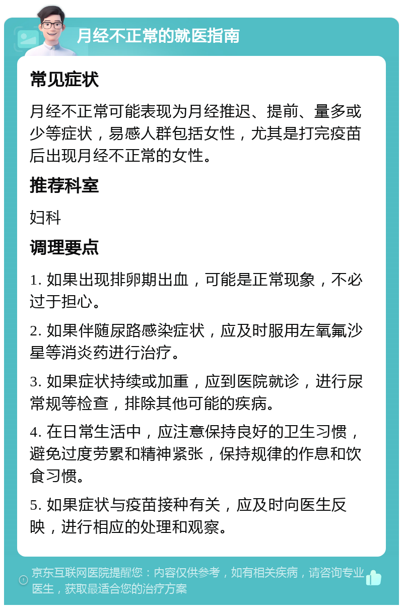 月经不正常的就医指南 常见症状 月经不正常可能表现为月经推迟、提前、量多或少等症状，易感人群包括女性，尤其是打完疫苗后出现月经不正常的女性。 推荐科室 妇科 调理要点 1. 如果出现排卵期出血，可能是正常现象，不必过于担心。 2. 如果伴随尿路感染症状，应及时服用左氧氟沙星等消炎药进行治疗。 3. 如果症状持续或加重，应到医院就诊，进行尿常规等检查，排除其他可能的疾病。 4. 在日常生活中，应注意保持良好的卫生习惯，避免过度劳累和精神紧张，保持规律的作息和饮食习惯。 5. 如果症状与疫苗接种有关，应及时向医生反映，进行相应的处理和观察。