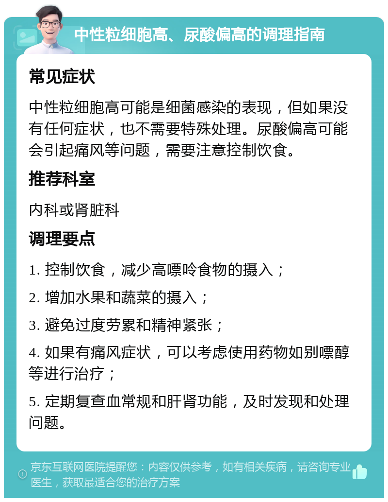 中性粒细胞高、尿酸偏高的调理指南 常见症状 中性粒细胞高可能是细菌感染的表现，但如果没有任何症状，也不需要特殊处理。尿酸偏高可能会引起痛风等问题，需要注意控制饮食。 推荐科室 内科或肾脏科 调理要点 1. 控制饮食，减少高嘌呤食物的摄入； 2. 增加水果和蔬菜的摄入； 3. 避免过度劳累和精神紧张； 4. 如果有痛风症状，可以考虑使用药物如别嘌醇等进行治疗； 5. 定期复查血常规和肝肾功能，及时发现和处理问题。