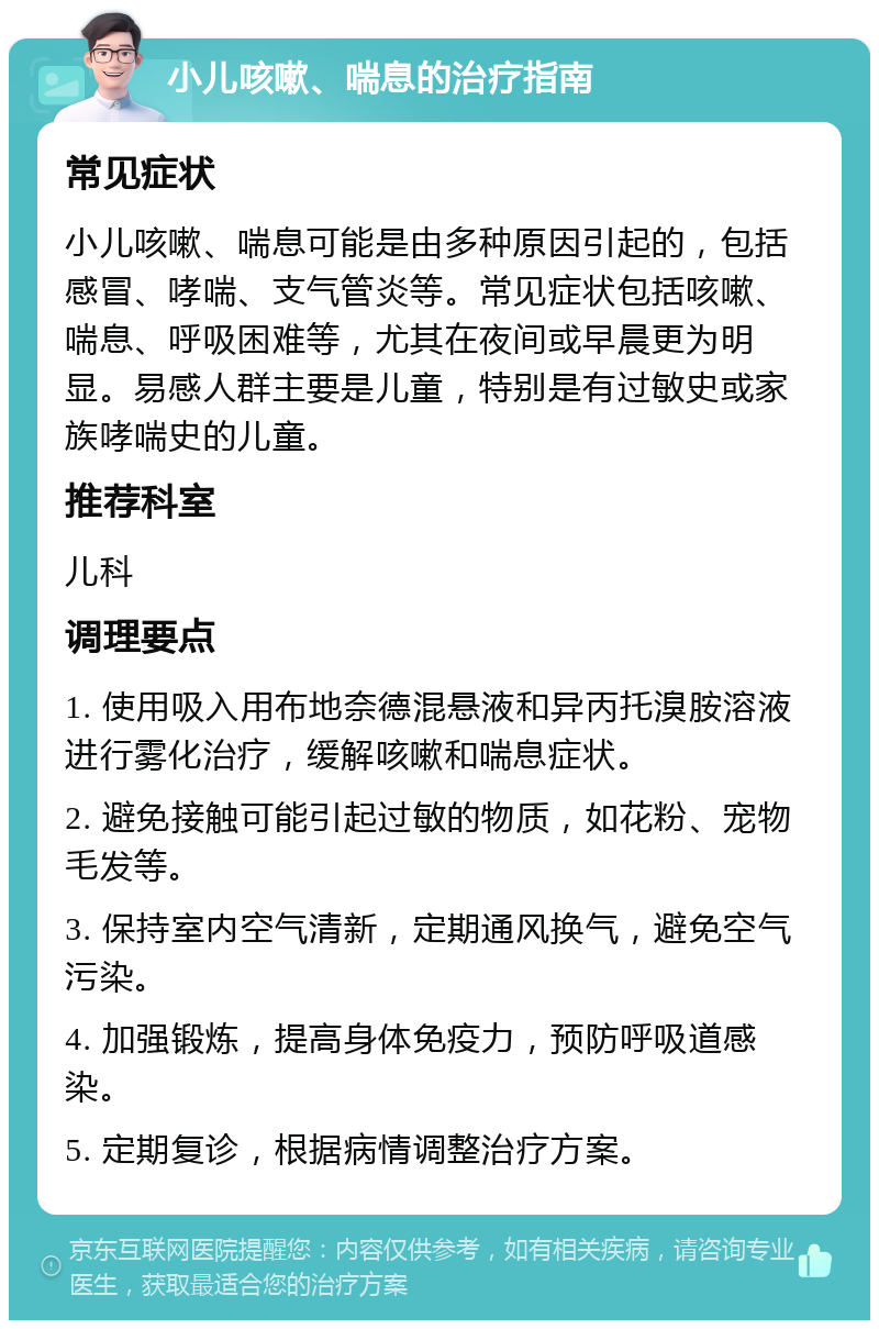 小儿咳嗽、喘息的治疗指南 常见症状 小儿咳嗽、喘息可能是由多种原因引起的，包括感冒、哮喘、支气管炎等。常见症状包括咳嗽、喘息、呼吸困难等，尤其在夜间或早晨更为明显。易感人群主要是儿童，特别是有过敏史或家族哮喘史的儿童。 推荐科室 儿科 调理要点 1. 使用吸入用布地奈德混悬液和异丙托溴胺溶液进行雾化治疗，缓解咳嗽和喘息症状。 2. 避免接触可能引起过敏的物质，如花粉、宠物毛发等。 3. 保持室内空气清新，定期通风换气，避免空气污染。 4. 加强锻炼，提高身体免疫力，预防呼吸道感染。 5. 定期复诊，根据病情调整治疗方案。