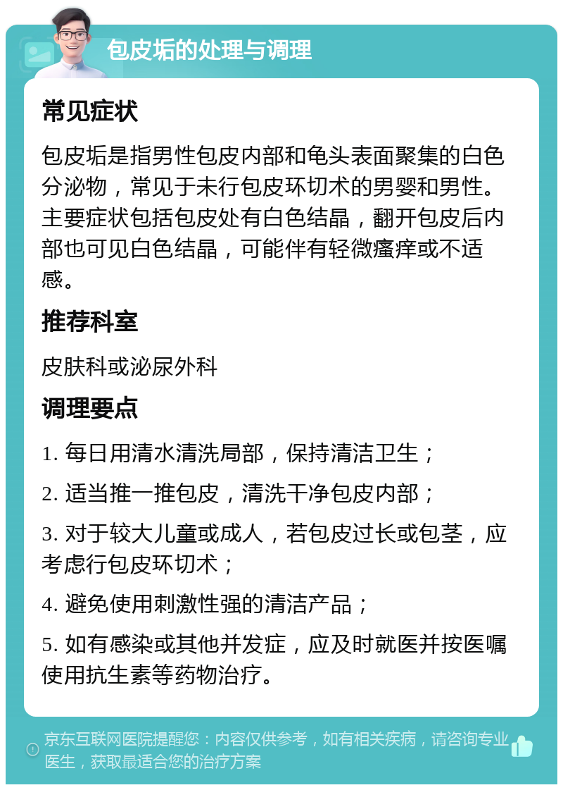 包皮垢的处理与调理 常见症状 包皮垢是指男性包皮内部和龟头表面聚集的白色分泌物，常见于未行包皮环切术的男婴和男性。主要症状包括包皮处有白色结晶，翻开包皮后内部也可见白色结晶，可能伴有轻微瘙痒或不适感。 推荐科室 皮肤科或泌尿外科 调理要点 1. 每日用清水清洗局部，保持清洁卫生； 2. 适当推一推包皮，清洗干净包皮内部； 3. 对于较大儿童或成人，若包皮过长或包茎，应考虑行包皮环切术； 4. 避免使用刺激性强的清洁产品； 5. 如有感染或其他并发症，应及时就医并按医嘱使用抗生素等药物治疗。