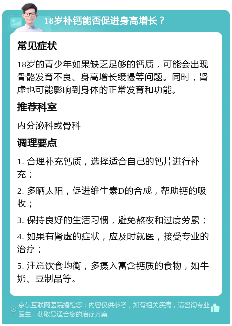 18岁补钙能否促进身高增长？ 常见症状 18岁的青少年如果缺乏足够的钙质，可能会出现骨骼发育不良、身高增长缓慢等问题。同时，肾虚也可能影响到身体的正常发育和功能。 推荐科室 内分泌科或骨科 调理要点 1. 合理补充钙质，选择适合自己的钙片进行补充； 2. 多晒太阳，促进维生素D的合成，帮助钙的吸收； 3. 保持良好的生活习惯，避免熬夜和过度劳累； 4. 如果有肾虚的症状，应及时就医，接受专业的治疗； 5. 注意饮食均衡，多摄入富含钙质的食物，如牛奶、豆制品等。