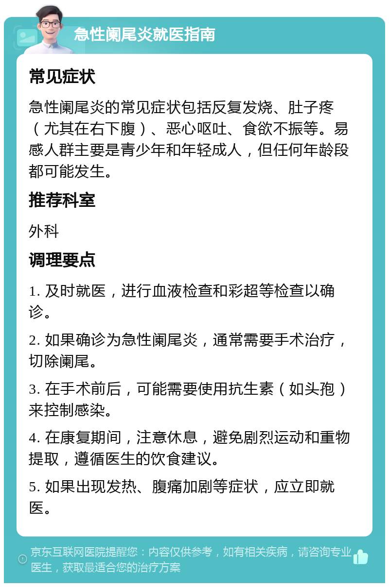 急性阑尾炎就医指南 常见症状 急性阑尾炎的常见症状包括反复发烧、肚子疼（尤其在右下腹）、恶心呕吐、食欲不振等。易感人群主要是青少年和年轻成人，但任何年龄段都可能发生。 推荐科室 外科 调理要点 1. 及时就医，进行血液检查和彩超等检查以确诊。 2. 如果确诊为急性阑尾炎，通常需要手术治疗，切除阑尾。 3. 在手术前后，可能需要使用抗生素（如头孢）来控制感染。 4. 在康复期间，注意休息，避免剧烈运动和重物提取，遵循医生的饮食建议。 5. 如果出现发热、腹痛加剧等症状，应立即就医。