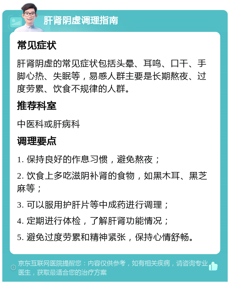 肝肾阴虚调理指南 常见症状 肝肾阴虚的常见症状包括头晕、耳鸣、口干、手脚心热、失眠等，易感人群主要是长期熬夜、过度劳累、饮食不规律的人群。 推荐科室 中医科或肝病科 调理要点 1. 保持良好的作息习惯，避免熬夜； 2. 饮食上多吃滋阴补肾的食物，如黑木耳、黑芝麻等； 3. 可以服用护肝片等中成药进行调理； 4. 定期进行体检，了解肝肾功能情况； 5. 避免过度劳累和精神紧张，保持心情舒畅。