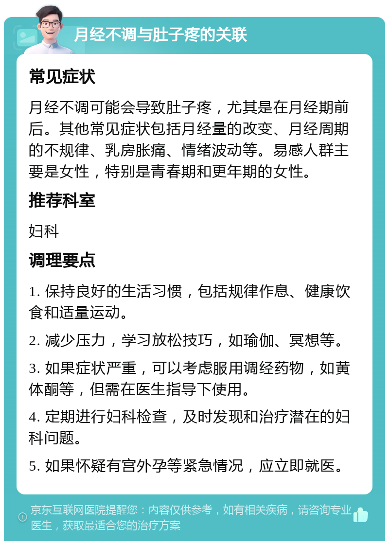 月经不调与肚子疼的关联 常见症状 月经不调可能会导致肚子疼，尤其是在月经期前后。其他常见症状包括月经量的改变、月经周期的不规律、乳房胀痛、情绪波动等。易感人群主要是女性，特别是青春期和更年期的女性。 推荐科室 妇科 调理要点 1. 保持良好的生活习惯，包括规律作息、健康饮食和适量运动。 2. 减少压力，学习放松技巧，如瑜伽、冥想等。 3. 如果症状严重，可以考虑服用调经药物，如黄体酮等，但需在医生指导下使用。 4. 定期进行妇科检查，及时发现和治疗潜在的妇科问题。 5. 如果怀疑有宫外孕等紧急情况，应立即就医。