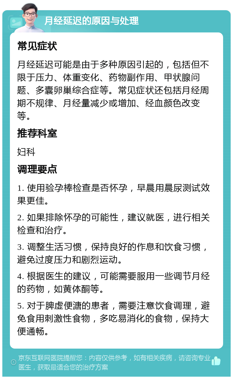 月经延迟的原因与处理 常见症状 月经延迟可能是由于多种原因引起的，包括但不限于压力、体重变化、药物副作用、甲状腺问题、多囊卵巢综合症等。常见症状还包括月经周期不规律、月经量减少或增加、经血颜色改变等。 推荐科室 妇科 调理要点 1. 使用验孕棒检查是否怀孕，早晨用晨尿测试效果更佳。 2. 如果排除怀孕的可能性，建议就医，进行相关检查和治疗。 3. 调整生活习惯，保持良好的作息和饮食习惯，避免过度压力和剧烈运动。 4. 根据医生的建议，可能需要服用一些调节月经的药物，如黄体酮等。 5. 对于脾虚便溏的患者，需要注意饮食调理，避免食用刺激性食物，多吃易消化的食物，保持大便通畅。