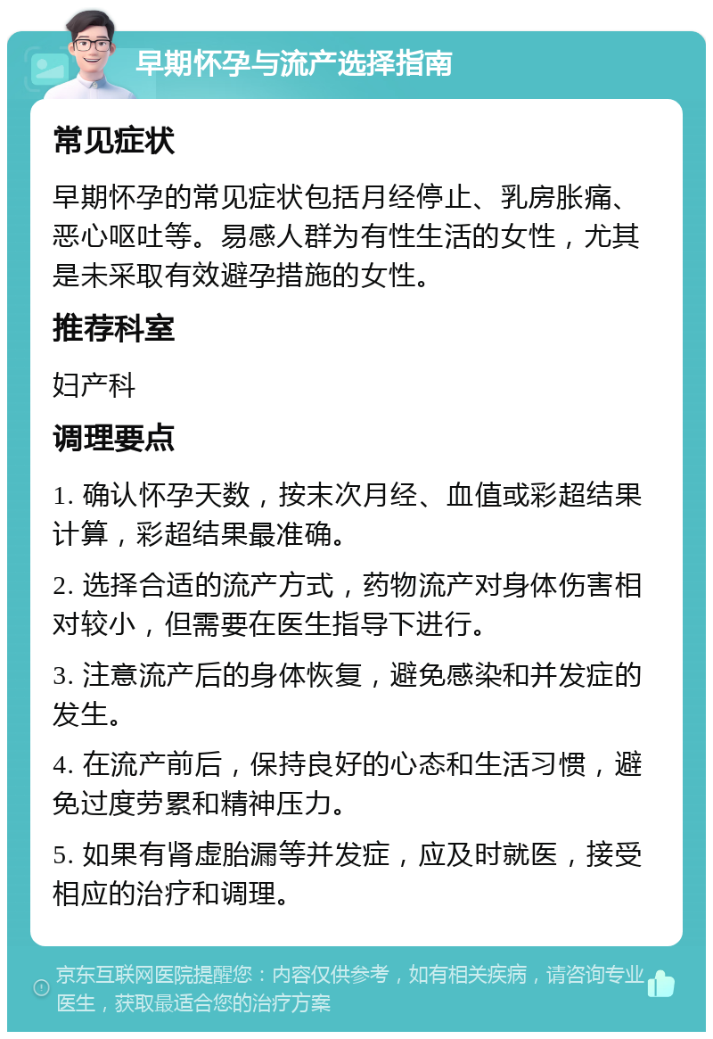 早期怀孕与流产选择指南 常见症状 早期怀孕的常见症状包括月经停止、乳房胀痛、恶心呕吐等。易感人群为有性生活的女性，尤其是未采取有效避孕措施的女性。 推荐科室 妇产科 调理要点 1. 确认怀孕天数，按末次月经、血值或彩超结果计算，彩超结果最准确。 2. 选择合适的流产方式，药物流产对身体伤害相对较小，但需要在医生指导下进行。 3. 注意流产后的身体恢复，避免感染和并发症的发生。 4. 在流产前后，保持良好的心态和生活习惯，避免过度劳累和精神压力。 5. 如果有肾虚胎漏等并发症，应及时就医，接受相应的治疗和调理。