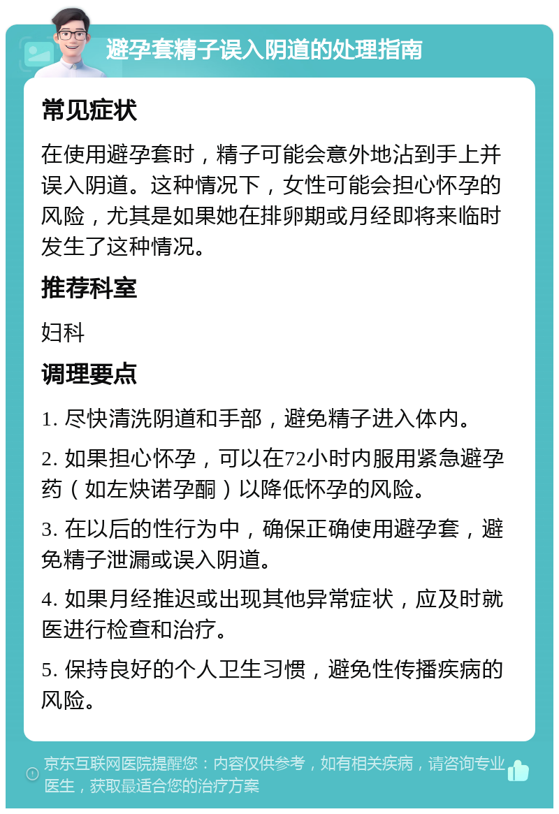 避孕套精子误入阴道的处理指南 常见症状 在使用避孕套时，精子可能会意外地沾到手上并误入阴道。这种情况下，女性可能会担心怀孕的风险，尤其是如果她在排卵期或月经即将来临时发生了这种情况。 推荐科室 妇科 调理要点 1. 尽快清洗阴道和手部，避免精子进入体内。 2. 如果担心怀孕，可以在72小时内服用紧急避孕药（如左炔诺孕酮）以降低怀孕的风险。 3. 在以后的性行为中，确保正确使用避孕套，避免精子泄漏或误入阴道。 4. 如果月经推迟或出现其他异常症状，应及时就医进行检查和治疗。 5. 保持良好的个人卫生习惯，避免性传播疾病的风险。