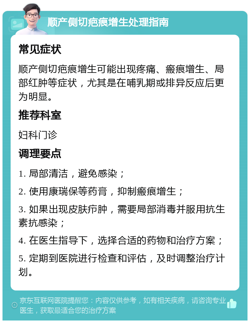 顺产侧切疤痕增生处理指南 常见症状 顺产侧切疤痕增生可能出现疼痛、瘢痕增生、局部红肿等症状，尤其是在哺乳期或排异反应后更为明显。 推荐科室 妇科门诊 调理要点 1. 局部清洁，避免感染； 2. 使用康瑞保等药膏，抑制瘢痕增生； 3. 如果出现皮肤疖肿，需要局部消毒并服用抗生素抗感染； 4. 在医生指导下，选择合适的药物和治疗方案； 5. 定期到医院进行检查和评估，及时调整治疗计划。