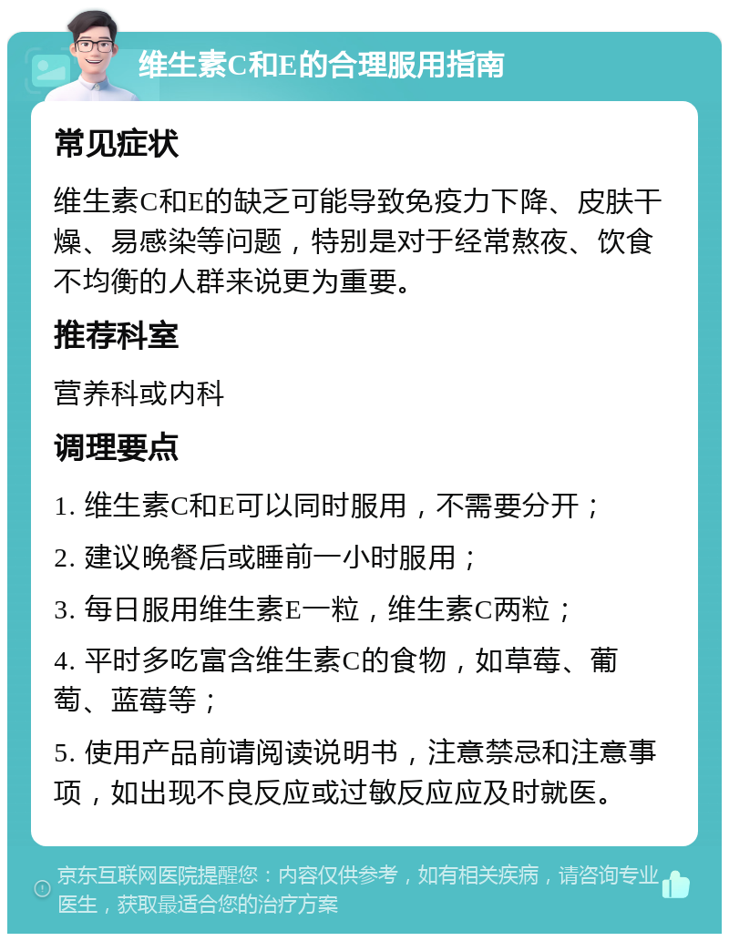 维生素C和E的合理服用指南 常见症状 维生素C和E的缺乏可能导致免疫力下降、皮肤干燥、易感染等问题，特别是对于经常熬夜、饮食不均衡的人群来说更为重要。 推荐科室 营养科或内科 调理要点 1. 维生素C和E可以同时服用，不需要分开； 2. 建议晚餐后或睡前一小时服用； 3. 每日服用维生素E一粒，维生素C两粒； 4. 平时多吃富含维生素C的食物，如草莓、葡萄、蓝莓等； 5. 使用产品前请阅读说明书，注意禁忌和注意事项，如出现不良反应或过敏反应应及时就医。