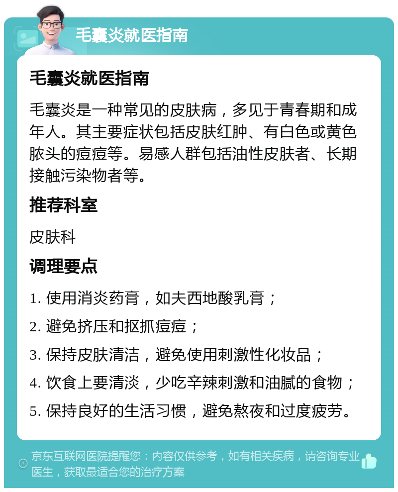 毛囊炎就医指南 毛囊炎就医指南 毛囊炎是一种常见的皮肤病，多见于青春期和成年人。其主要症状包括皮肤红肿、有白色或黄色脓头的痘痘等。易感人群包括油性皮肤者、长期接触污染物者等。 推荐科室 皮肤科 调理要点 1. 使用消炎药膏，如夫西地酸乳膏； 2. 避免挤压和抠抓痘痘； 3. 保持皮肤清洁，避免使用刺激性化妆品； 4. 饮食上要清淡，少吃辛辣刺激和油腻的食物； 5. 保持良好的生活习惯，避免熬夜和过度疲劳。