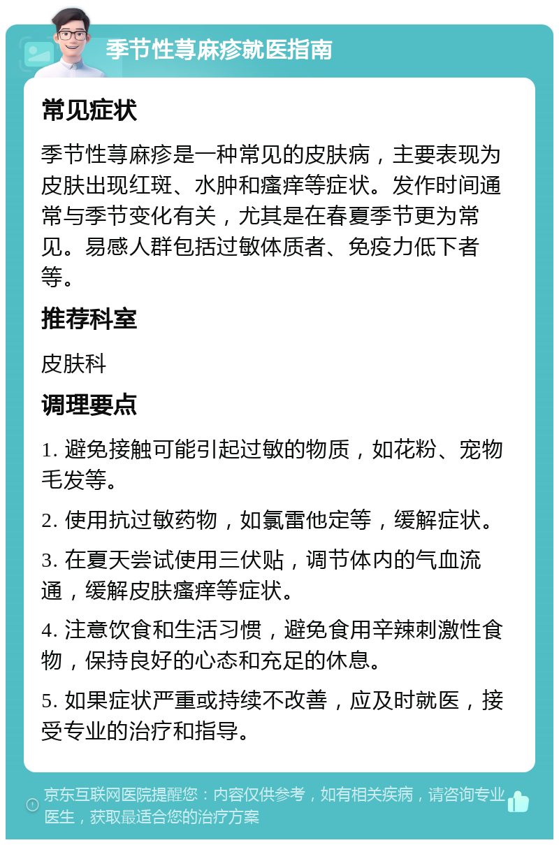 季节性荨麻疹就医指南 常见症状 季节性荨麻疹是一种常见的皮肤病，主要表现为皮肤出现红斑、水肿和瘙痒等症状。发作时间通常与季节变化有关，尤其是在春夏季节更为常见。易感人群包括过敏体质者、免疫力低下者等。 推荐科室 皮肤科 调理要点 1. 避免接触可能引起过敏的物质，如花粉、宠物毛发等。 2. 使用抗过敏药物，如氯雷他定等，缓解症状。 3. 在夏天尝试使用三伏贴，调节体内的气血流通，缓解皮肤瘙痒等症状。 4. 注意饮食和生活习惯，避免食用辛辣刺激性食物，保持良好的心态和充足的休息。 5. 如果症状严重或持续不改善，应及时就医，接受专业的治疗和指导。