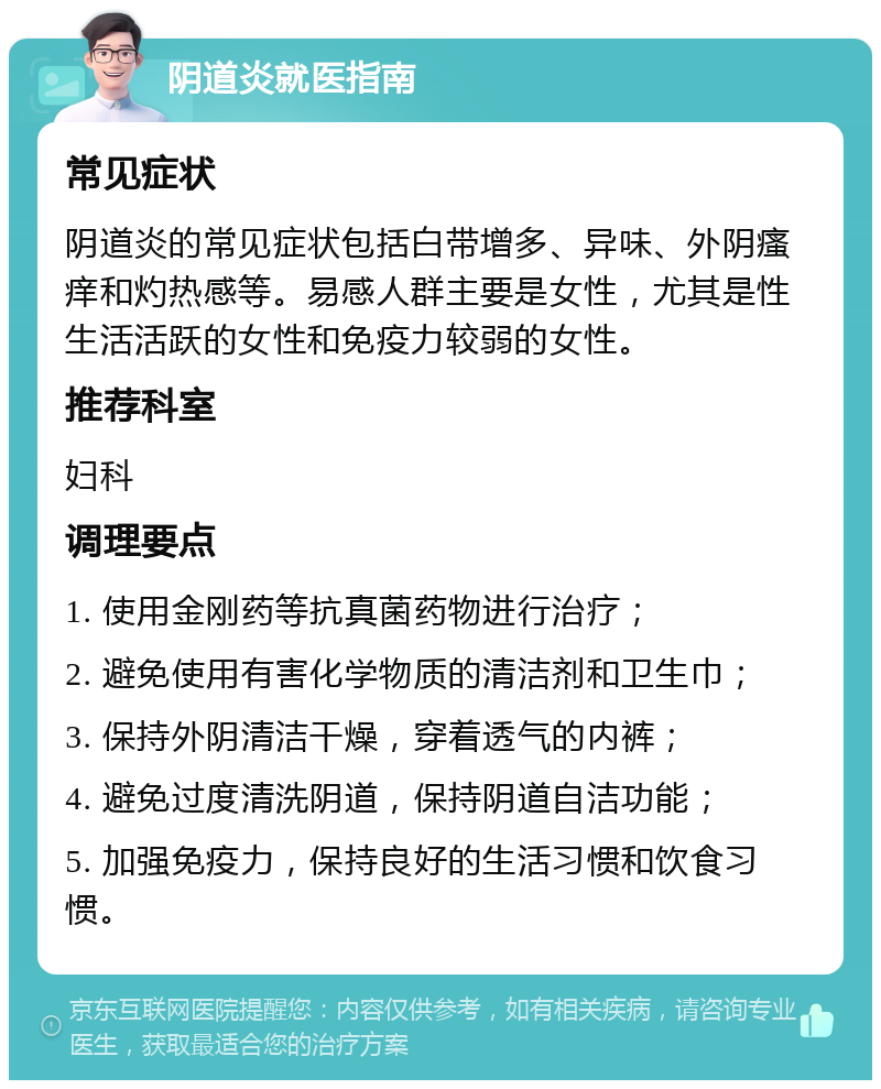 阴道炎就医指南 常见症状 阴道炎的常见症状包括白带增多、异味、外阴瘙痒和灼热感等。易感人群主要是女性，尤其是性生活活跃的女性和免疫力较弱的女性。 推荐科室 妇科 调理要点 1. 使用金刚药等抗真菌药物进行治疗； 2. 避免使用有害化学物质的清洁剂和卫生巾； 3. 保持外阴清洁干燥，穿着透气的内裤； 4. 避免过度清洗阴道，保持阴道自洁功能； 5. 加强免疫力，保持良好的生活习惯和饮食习惯。