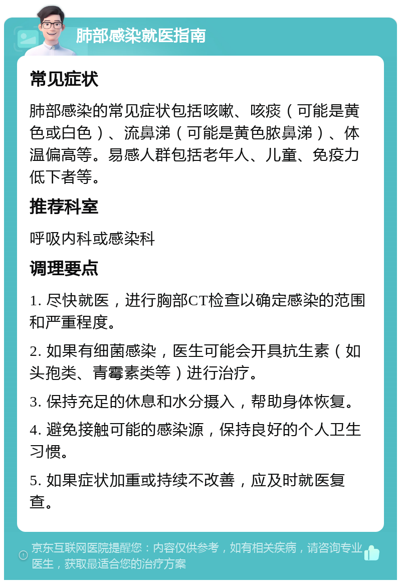 肺部感染就医指南 常见症状 肺部感染的常见症状包括咳嗽、咳痰（可能是黄色或白色）、流鼻涕（可能是黄色脓鼻涕）、体温偏高等。易感人群包括老年人、儿童、免疫力低下者等。 推荐科室 呼吸内科或感染科 调理要点 1. 尽快就医，进行胸部CT检查以确定感染的范围和严重程度。 2. 如果有细菌感染，医生可能会开具抗生素（如头孢类、青霉素类等）进行治疗。 3. 保持充足的休息和水分摄入，帮助身体恢复。 4. 避免接触可能的感染源，保持良好的个人卫生习惯。 5. 如果症状加重或持续不改善，应及时就医复查。