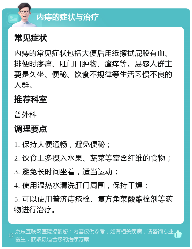 内痔的症状与治疗 常见症状 内痔的常见症状包括大便后用纸擦拭屁股有血、排便时疼痛、肛门口肿物、瘙痒等。易感人群主要是久坐、便秘、饮食不规律等生活习惯不良的人群。 推荐科室 普外科 调理要点 1. 保持大便通畅，避免便秘； 2. 饮食上多摄入水果、蔬菜等富含纤维的食物； 3. 避免长时间坐着，适当运动； 4. 使用温热水清洗肛门周围，保持干燥； 5. 可以使用普济痔疮栓、复方角菜酸酯栓剂等药物进行治疗。