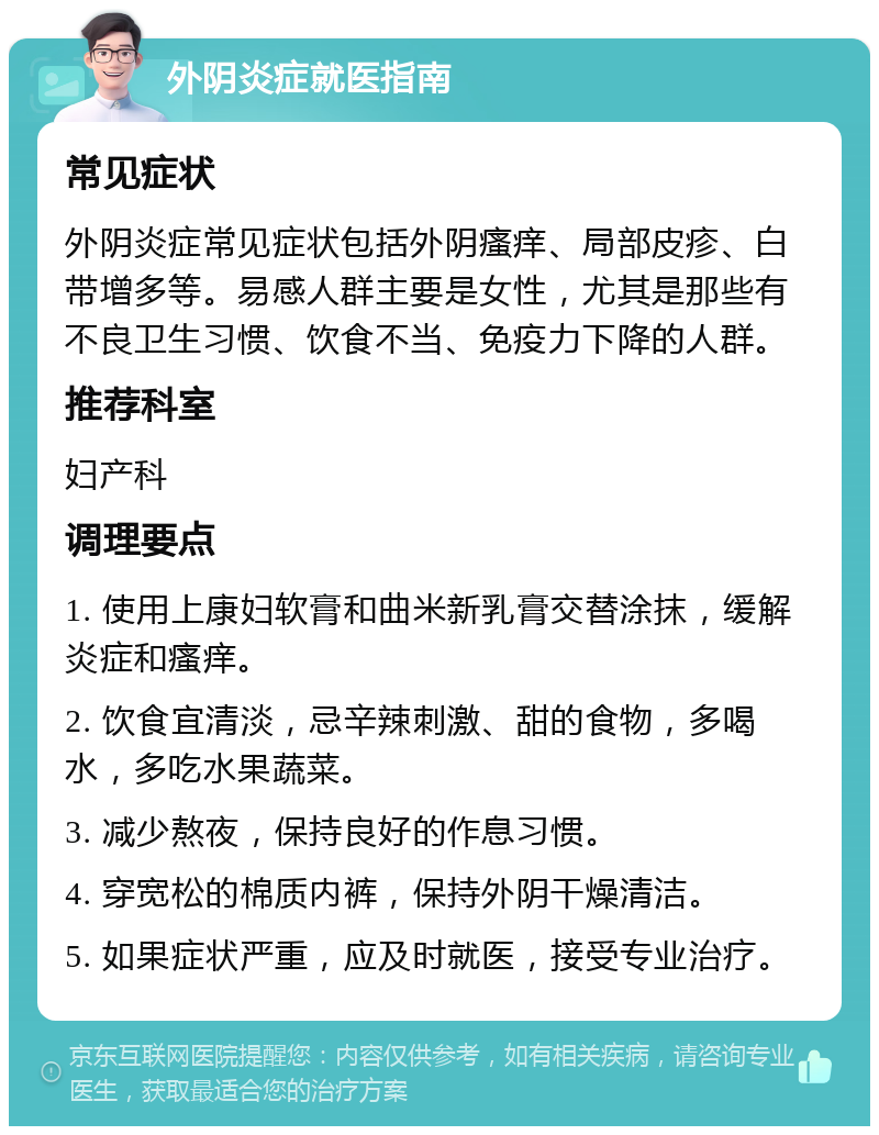 外阴炎症就医指南 常见症状 外阴炎症常见症状包括外阴瘙痒、局部皮疹、白带增多等。易感人群主要是女性，尤其是那些有不良卫生习惯、饮食不当、免疫力下降的人群。 推荐科室 妇产科 调理要点 1. 使用上康妇软膏和曲米新乳膏交替涂抹，缓解炎症和瘙痒。 2. 饮食宜清淡，忌辛辣刺激、甜的食物，多喝水，多吃水果蔬菜。 3. 减少熬夜，保持良好的作息习惯。 4. 穿宽松的棉质内裤，保持外阴干燥清洁。 5. 如果症状严重，应及时就医，接受专业治疗。