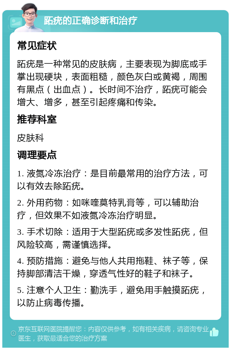 跖疣的正确诊断和治疗 常见症状 跖疣是一种常见的皮肤病，主要表现为脚底或手掌出现硬块，表面粗糙，颜色灰白或黄褐，周围有黑点（出血点）。长时间不治疗，跖疣可能会增大、增多，甚至引起疼痛和传染。 推荐科室 皮肤科 调理要点 1. 液氮冷冻治疗：是目前最常用的治疗方法，可以有效去除跖疣。 2. 外用药物：如咪喹莫特乳膏等，可以辅助治疗，但效果不如液氮冷冻治疗明显。 3. 手术切除：适用于大型跖疣或多发性跖疣，但风险较高，需谨慎选择。 4. 预防措施：避免与他人共用拖鞋、袜子等，保持脚部清洁干燥，穿透气性好的鞋子和袜子。 5. 注意个人卫生：勤洗手，避免用手触摸跖疣，以防止病毒传播。