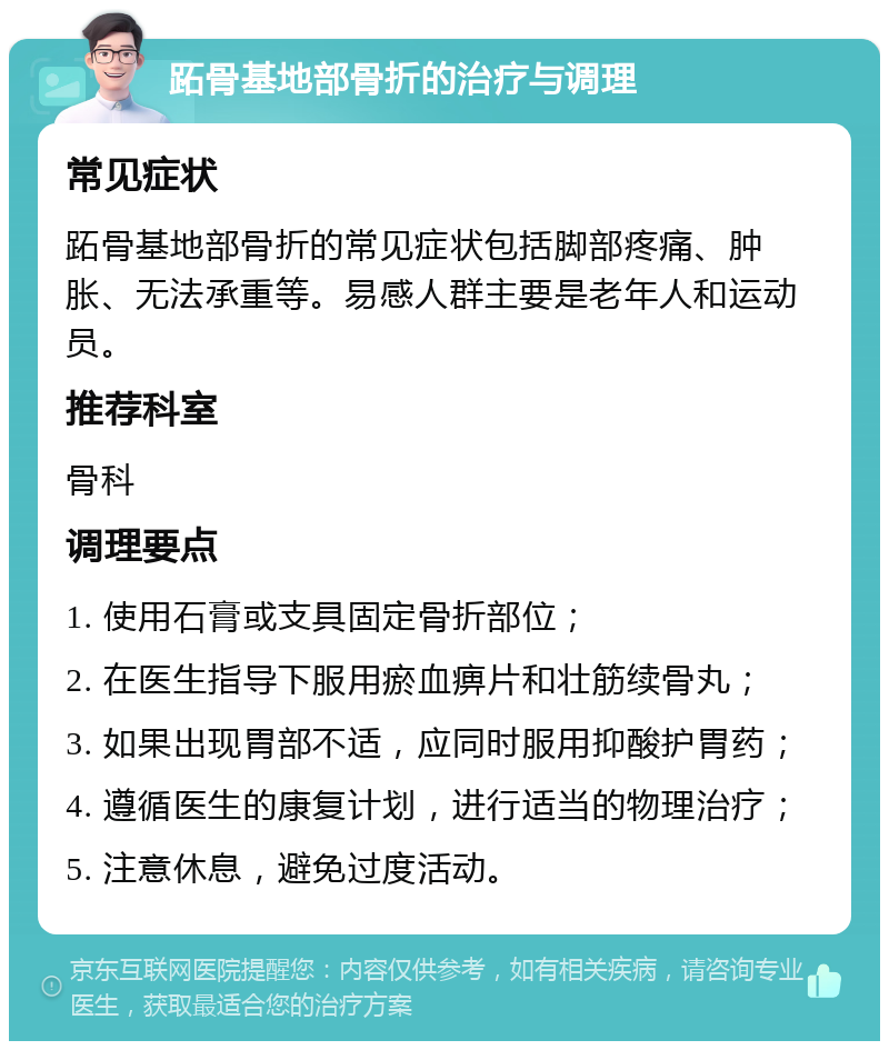 跖骨基地部骨折的治疗与调理 常见症状 跖骨基地部骨折的常见症状包括脚部疼痛、肿胀、无法承重等。易感人群主要是老年人和运动员。 推荐科室 骨科 调理要点 1. 使用石膏或支具固定骨折部位； 2. 在医生指导下服用瘀血痹片和壮筋续骨丸； 3. 如果出现胃部不适，应同时服用抑酸护胃药； 4. 遵循医生的康复计划，进行适当的物理治疗； 5. 注意休息，避免过度活动。